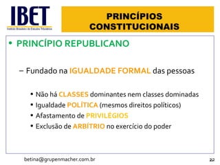 PRINCÍPIOS CONSTITUCIONAIS PRINCÍPIO REPUBLICANO Fundado na  IGUALDADE FORMAL  das pessoas Não há  CLASSES  dominantes nem classes dominadas Igualdade  POLÍTICA  (mesmos direitos políticos) Afastamento de  PRIVILÉGIOS Exclusão de  ARBÍTRIO  no exercício do poder [email_address] 