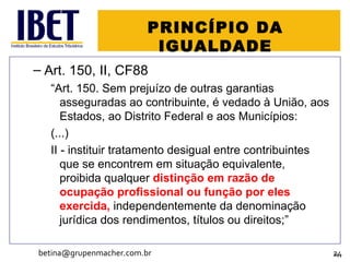 PRINCÍPIO DA IGUALDADE Art. 150, II, CF88 “ Art. 150. Sem prejuízo de outras garantias asseguradas ao contribuinte, é vedado à União, aos Estados, ao Distrito Federal e aos Municípios: (...) II - instituir tratamento desigual entre contribuintes que se encontrem em situação equivalente, proibida qualquer  distinção em razão de ocupação profissional ou função por eles exercida,  independentemente da denominação jurídica dos rendimentos, títulos ou direitos; ” [email_address] 