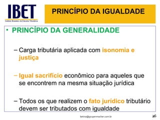 PRINCÍPIO DA IGUALDADE PRINCÍPIO DA GENERALIDADE Carga tributária aplicada com  isonomia e justiça Igual sacrifício  econômico para aqueles que se encontrem na mesma situação jurídica Todos os que realizem o  fato jurídico  tributário devem ser tributados com igualdade [email_address] 