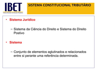 SISTEMA CONSTITUCIONAL TRIBUTÁRIO Sistema Jurídico Sistema da Ciência do Direito e Sistema do Direito Postivo Sistema Conjunto de elementos aglutinados e relacionados entre si perante uma referência determinada.  
