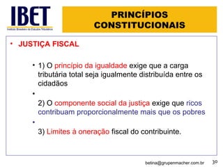 PRINCÍPIOS CONSTITUCIONAIS JUSTIÇA FISCAL 1) O  princípio da igualdade  exige que a carga tributária total seja igualmente distribuída entre os cidadãos 2) O  componente social da justiça  exige que  ricos contribuam proporcionalmente mais que os pobres 3)  Limites à oneração  fiscal do contribuinte. [email_address] 