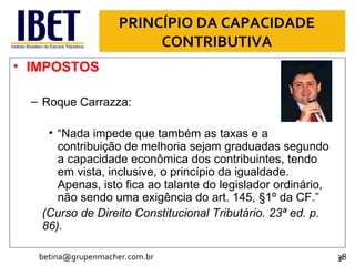 PRINCÍPIO DA CAPACIDADE CONTRIBUTIVA IMPOSTOS Roque Carrazza: “ Nada impede que também as taxas e a contribuição de melhoria sejam graduadas segundo a capacidade econômica dos contribuintes, tendo em vista, inclusive, o princípio da igualdade. Apenas, isto fica ao talante do legislador ordinário, não sendo uma exigência do art. 145, §1º da CF.” (Curso de Direito Constitucional Tributário. 23ª ed. p. 86). [email_address] 