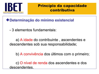 Princípio da capacidade contributiva Determinação do mínimo existencial - 3 elementos fundamentais: a)  A idade  do contribuinte , ascendentes e descendentes sob sua responsabilidade; b)  A convivência  dos últimos com o primeiro; c)  O nível de renda  dos ascendentes e dos descendentes. 