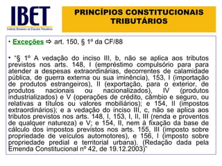 PRINCÍPIOS CONSTITUCIONAIS TRIBUTÁRIOS Exceções      art. 150, § 1º da CF/88  “ § 1º A vedação do inciso III, b, não se aplica aos tributos previstos nos arts. 148, I (empréstimo compulsório para para atender a despesas extraordinárias, decorrentes de calamidade pública, de guerra externa ou sua iminência), 153, I (importação de produtos estrangeiros), II (exportação, para o exterior, de produtos nacionais ou nacionalizados), IV (produtos industrializados) e V (operações de crédito, câmbio e seguro, ou relativas a títulos ou valores mobiliários); e 154, II (impostos extraordinários); e a vedação do inciso III, c, não se aplica aos tributos previstos nos arts. 148, I, 153, I, II, III (renda e proventos de qualquer natureza) e V; e 154, II, nem à fixação da base de cálculo dos impostos previstos nos arts. 155, III (imposto sobre propriedade de veículos automotores), e 156, I (imposto sobre propriedade predial e territorial urbana). (Redação dada pela Emenda Constitucional nº 42, de 19.12.2003) ” 