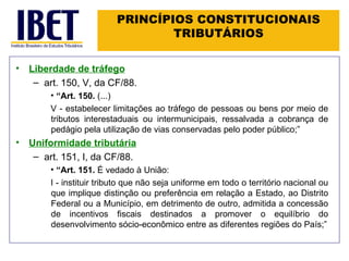 PRINCÍPIOS CONSTITUCIONAIS TRIBUTÁRIOS Liberdade de tráfego art. 150, V, da CF/88. “ Art. 150.  (...) V - estabelecer limitações ao tráfego de pessoas ou bens por meio de tributos interestaduais ou intermunicipais, ressalvada a cobrança de pedágio pela utilização de vias conservadas pelo poder público; ” Uniformidade tributária art. 151, I, da CF/88. “ Art. 151.  É vedado à União: I - instituir tributo que não seja uniforme em todo o território nacional ou que implique distinção ou preferência em relação a Estado, ao Distrito Federal ou a Município, em detrimento de outro, admitida a concessão de incentivos fiscais destinados a promover o equilíbrio do desenvolvimento sócio-econômico entre as diferentes regiões do País; ” 
