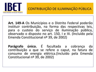CONTRIBUIÇÃO DE ILUMINAÇÃO PÚBLICA Art. 149-A  Os Municípios e o Distrito Federal poderão instituir contribuição, na forma das respectivas leis, para o custeio do serviço de iluminação pública, observado o disposto no art. 150, I e III. (Incluído pela Emenda Constitucional nº 39, de 2002) Parágrafo único.  É facultada a cobrança da contribuição a que se refere o caput, na fatura de consumo de energia elétrica.(Incluído pela Emenda Constitucional nº 39, de 2002) 