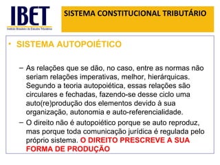 SISTEMA CONSTITUCIONAL TRIBUTÁRIO SISTEMA AUTOPOIÉTICO As relações que se dão, no caso, entre as normas não seriam relações imperativas, melhor, hierárquicas. Segundo a teoria autopoiética, essas relações são circulares e fechadas, fazendo-se desse ciclo uma auto(re)produção dos elementos devido à sua organização, autonomia e auto-referencialidade. O direito não é autopoiético porque se auto reproduz, mas porque toda comunicação jurídica é regulada pelo próprio sistema.  O DIREITO PRESCREVE A SUA FORMA DE PRODUÇÃO  