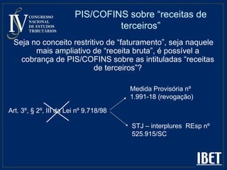 PIS/COFINS sobre “receitas de terceiros” Seja no conceito restritivo de “faturamento”, seja naquele mais ampliativo de “receita bruta”, é possível a cobrança de PIS/COFINS sobre as intituladas “receitas de terceiros”? Art. 3º, § 2º, III da Lei nº 9.718/98  STJ – interplures  REsp nº 525.915/SC Medida Provisória nº 1.991-18 (revogação) 