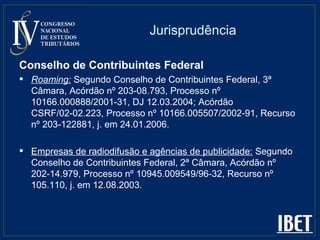 Jurisprudência Conselho de Contribuintes Federal   Roaming:   Segundo Conselho de Contribuintes Federal, 3ª Câmara, Acórdão nº 203-08.793, Processo nº 10166.000888/2001-31, DJ 12.03.2004; Acórdão CSRF/02-02.223, Processo nº 10166.005507/2002-91, Recurso nº 203-122881, j. em 24.01.2006. Empresas de radiodifusão e agências de publicidade:  Segundo Conselho de Contribuintes Federal, 2ª Câmara, Acórdão nº 202-14.979, Processo nº 10945.009549/96-32, Recurso nº 105.110, j. em 12.08.2003. 
