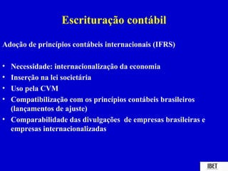 Escrituração contábil

Adoção de princípios contábeis internacionais (IFRS)

• Necessidade: internacionalização da economia
• Inserção na lei societária
• Uso pela CVM
• Compatibilização com os princípios contábeis brasileiros
  (lançamentos de ajuste)
• Comparabilidade das divulgações de empresas brasileiras e
  empresas internacionalizadas
 
