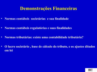 Demonstrações Financeiras
• Normas contábeis societárias e sua finalidade

• Normas contábeis regulatórias e suas finalidades

• Normas tributárias: existe uma contabilidade tributária?

• O lucro societário , base de cálculo do tributo, e os ajustes ditados
  em lei
 