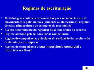 Regimes de escrituração
• Metodologias contábeis preconizadas para reconhecimento de
  movimentações patrimoniais (aumento ou decréscimo): regimes
  de caixa (financeiro) e de competência (econômico)
• Evento determinante do registro: fluxo financeiro do recurso
• Regime adotado pela lei societária: competência
• Regime de competência: princípios da realização da receita e da
  confrontação de despesas
• Regime de competência e sua importância comercial e
  tributária no Brasil
 