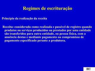 Regimes de escrituração

Princípio da realização da receita

Receita: considerada como realizada e passível de registro quando
 produtos ou serviços produzidos ou prestados por uma entidade
 são transferidos para outra entidade, ou pessoa física, com a
 anuência destas e mediante pagamento ou compromisso de
 pagamento especificado perante a produtora.
 