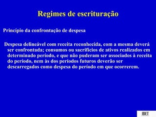 Regimes de escrituração

Princípio da confrontação de despesa

Despesa delineável com receita reconhecida, com a mesma deverá
 ser confrontada; consumos ou sacrifícios de ativos realizados em
 determinado período, e que não puderam ser associados à receita
 do período, nem às dos períodos futuros deverão ser
 descarregados como despesa do período em que ocorrerem.
 