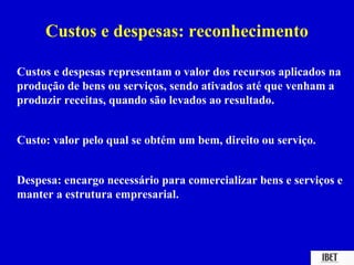 Custos e despesas: reconhecimento

Custos e despesas representam o valor dos recursos aplicados na
produção de bens ou serviços, sendo ativados até que venham a
produzir receitas, quando são levados ao resultado.


Custo: valor pelo qual se obtém um bem, direito ou serviço.


Despesa: encargo necessário para comercializar bens e serviços e
manter a estrutura empresarial.
 