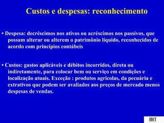 Custos e despesas: reconhecimento

• Despesa: decréscimos nos ativos ou acréscimos nos passivos, que
   possam alterar ou alterem o patrimônio líquido, reconhecidos de
   acordo com princípios contábeis


• Custos: gastos aplicáveis e débitos incorridos, direta ou
   indiretamente, para colocar bem ou serviço em condições e
   localização atuais. Exceção : produtos agrícolas, da pecuária e
   extrativos que podem ser avaliados aos preços de mercado menos
   despesas de vendas.
 