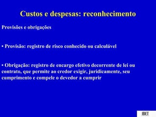 Custos e despesas: reconhecimento
Provisões e obrigações


• Provisão: registro de risco conhecido ou calculável


• Obrigação: registro de encargo efetivo decorrente de lei ou
contrato, que permite ao credor exigir, juridicamente, seu
cumprimento e compele o devedor a cumprir
 