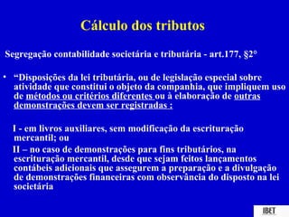 Cálculo dos tributos
Segregação contabilidade societária e tributária - art.177, §2°

• “Disposições da lei tributária, ou de legislação especial sobre
  atividade que constitui o objeto da companhia, que impliquem uso
  de métodos ou critérios diferentes ou à elaboração de outras
  demonstrações devem ser registradas :

  I - em livros auxiliares, sem modificação da escrituração
  mercantil; ou
  II – no caso de demonstrações para fins tributários, na
  escrituração mercantil, desde que sejam feitos lançamentos
  contábeis adicionais que assegurem a preparação e a divulgação
  de demonstrações financeiras com observância do disposto na lei
  societária
 