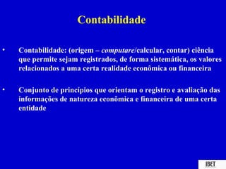 Contabilidade

•   Contabilidade: (origem – computare/calcular, contar) ciência
    que permite sejam registrados, de forma sistemática, os valores
    relacionados a uma certa realidade econômica ou financeira

•   Conjunto de princípios que orientam o registro e avaliação das
    informações de natureza econômica e financeira de uma certa
    entidade
 