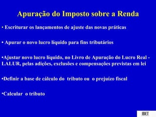 Apuração do Imposto sobre a Renda
• Escriturar os lançamentos de ajuste das novas práticas

• Apurar o novo lucro líquido para fins tributários

•Ajustar novo lucro líquido, no Livro de Apuração do Lucro Real -
LALUR, pelas adições, exclusões e compensações previstas em lei

•Definir a base de cálculo do tributo ou o prejuízo fiscal

•Calcular o tributo
 
