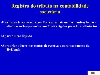 Registro do tributo na contabilidade
                    societária
•Escriturar lançamentos contábeis de ajuste ou harmonização para
    eliminar os lançamentos contábeis exigidos para fins tributários

•Apurar lucro líquido

•Apropriar o lucro nas contas de reserva e para pagamento de
   dividendo
 