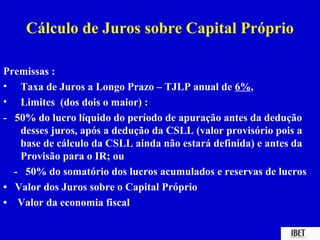 Cálculo de Juros sobre Capital Próprio

Premissas :
• Taxa de Juros a Longo Prazo – TJLP anual de 6%,
• Limites (dos dois o maior) :
- 50% do lucro líquido do período de apuração antes da dedução
   desses juros, após a dedução da CSLL (valor provisório pois a
   base de cálculo da CSLL ainda não estará definida) e antes da
   Provisão para o IR; ou
  - 50% do somatório dos lucros acumulados e reservas de lucros
• Valor dos Juros sobre o Capital Próprio
• Valor da economia fiscal
 