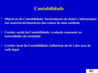 Contabilidade
• Objetivos da Contabilidade: fornecimento de dados e informações
  aos usuários/destinatários das contas de uma entidade

• Caráter social da Contabilidade: evolução consoante as
  necessidades da sociedade

• Caráter local da Contabilidade: influência da lei e dos usos de
  cada lugar
 