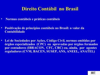 Direito Contábil no Brasil
•   Normas contábeis e práticas contábeis

• Positivação de princípios contábeis no Brasil: o valor da
  Contabilidade

• Lei de Sociedades por Ações, Código Civil, normas emitidas por
  órgãos especializados (CPC) ou aprovadas por órgãos formados
  por contadores (IBRACON, CFC, CRC) ou, ainda, por agentes
  reguladores (CVM, BACEN, SUSEP, ANS, ANEEL, ANATEL)
 