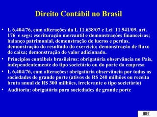 Direito Contábil no Brasil
• L 6.404/76, com alterações da L 11.638/07 e Lei 11.941/09, art.
  176 e segs: escrituração mercantil e demonstrações financeiras;
  balanço patrimonial, demonstração de lucros e perdas,
  demonstração do resultado do exercício; demonstração de fluxo
  de caixa; demonstração de valor adicionado.
• Princípios contábeis brasileiros: obrigatória observância no País,
  independentemente do tipo societário ou do porte da empresa
• L 6.404/76, com alterações: obrigatória observância por todas as
  sociedades de grande porte (ativos de R$ 240 milhões ou receita
  bruta anual de R$ 300 milhões, irrelevante o tipo societário)
• Auditoria: obrigatória para sociedades de grande porte
 