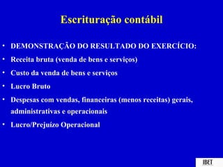 Escrituração contábil

• DEMONSTRAÇÃO DO RESULTADO DO EXERCÍCIO:
• Receita bruta (venda de bens e serviços)
• Custo da venda de bens e serviços
• Lucro Bruto
• Despesas com vendas, financeiras (menos receitas) gerais,
  administrativas e operacionais
• Lucro/Prejuízo Operacional
 