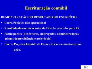 Escrituração contábil
DEMONSTRAÇÃO DO RESULTADO DO EXERCÍCIO:
• Lucro/Prejuízo não operacional
• Resultado do exercício antes do IR e da provisão para IR
• Participações (debêntures, empregados, administradores,
   planos de previdência e assistência)
• Lucro/ Prejuízo Líquido do Exercício e o seu montante por
         ação.
 
