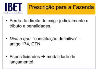 Prescrição para a Fazenda

• Perda do direito de exigir judicialmente o
  tributo e penalidades.

• Dies a quo: “constituição definitiva” –
  artigo 174, CTN

• Especificidades  modalidade de
  lançamento!
 
