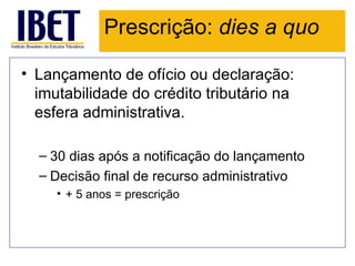 Prescrição: dies a quo

• Lançamento de ofício ou declaração:
  imutabilidade do crédito tributário na
  esfera administrativa.

  – 30 dias após a notificação do lançamento
  – Decisão final de recurso administrativo
     • + 5 anos = prescrição
 