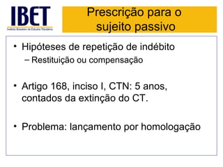 Prescrição para o
                  sujeito passivo
• Hipóteses de repetição de indébito
  – Restituição ou compensação


• Artigo 168, inciso I, CTN: 5 anos,
  contados da extinção do CT.

• Problema: lançamento por homologação
 