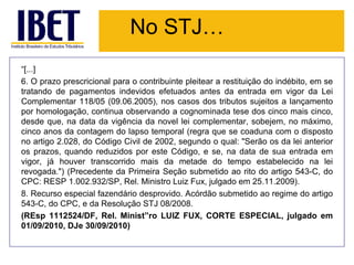 No STJ…
“[...]
6. O prazo prescricional para o contribuinte pleitear a restituição do indébito, em se
tratando de pagamentos indevidos efetuados antes da entrada em vigor da Lei
Complementar 118/05 (09.06.2005), nos casos dos tributos sujeitos a lançamento
por homologação, continua observando a cognominada tese dos cinco mais cinco,
desde que, na data da vigência da novel lei complementar, sobejem, no máximo,
cinco anos da contagem do lapso temporal (regra que se coaduna com o disposto
no artigo 2.028, do Código Civil de 2002, segundo o qual: "Serão os da lei anterior
os prazos, quando reduzidos por este Código, e se, na data de sua entrada em
vigor, já houver transcorrido mais da metade do tempo estabelecido na lei
revogada.") (Precedente da Primeira Seção submetido ao rito do artigo 543-C, do
CPC: RESP 1.002.932/SP, Rel. Ministro Luiz Fux, julgado em 25.11.2009).
8. Recurso especial fazendário desprovido. Acórdão submetido ao regime do artigo
543-C, do CPC, e da Resolução STJ 08/2008.
(REsp 1112524/DF, Rel. Minist”ro LUIZ FUX, CORTE ESPECIAL, julgado em
01/09/2010, DJe 30/09/2010)
 