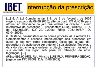 Interrupção da prescrição
[…] 5. A Lei Complementar 118, de 9 de fevereiro de 2005
(vigência a partir de 09.06.2005), alterou o art. 174 do CTN para
atribuir ao despacho do juiz que ordenar a citação o efeito
interruptivo da prescrição. (Precedentes: REsp 860128/RS, DJ
de 782.867/SP, DJ 20.10.2006; REsp 708.186/SP, DJ
03.04.2006).
6. Destarte, consubstanciando norma processual, a referida Lei
Complementar é aplicada imediatamente aos processos em
curso, o que tem como consectário lógico que a data da
propositura da ação pode ser anterior à sua vigência. Todavia, a
data do despacho que ordenar a citação deve ser posterior à
sua entrada em vigor, sob pena de retroação da novel
legislação. […]
(REsp 999.901/RS, Rel. Ministro LUIZ FUX, PRIMEIRA SEÇÃO,
julgado em 13/05/2009, DJe 10/06/2009)
 
