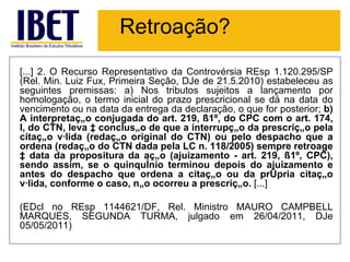 Retroação?
[...] 2. O Recurso Representativo da Controvérsia REsp 1.120.295/SP
(Rel. Min. Luiz Fux, Primeira Seção, DJe de 21.5.2010) estabeleceu as
seguintes premissas: a) Nos tributos sujeitos a lançamento por
homologação, o termo inicial do prazo prescricional se dá na data do
vencimento ou na data da entrega da declaração, o que for posterior; b)
A interpretação conjugada do art. 219, §1º, do CPC com o art. 174,
I, do CTN, leva à conclusão de que a interrupção da prescrição pela
citação válida (redação original do CTN) ou pelo despacho que a
ordena (redação do CTN dada pela LC n. 118/2005) sempre retroage
à data da propositura da ação (ajuizamento - art. 219, §1º, CPC),
sendo assim, se o quinquênio terminou depois do ajuizamento e
antes do despacho que ordena a citação ou da própria citação
válida, conforme o caso, não ocorreu a prescrição. [...]

(EDcl no REsp 1144621/DF, Rel. Ministro MAURO CAMPBELL
MARQUES, SEGUNDA TURMA, julgado em 26/04/2011, DJe
05/05/2011)
 
