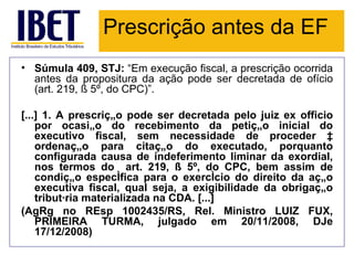 Prescrição antes da EF
• Súmula 409, STJ: “Em execução fiscal, a prescrição ocorrida
  antes da propositura da ação pode ser decretada de ofício
  (art. 219, § 5º, do CPC)”.

[...] 1. A prescrição pode ser decretada pelo juiz ex officio
    por ocasião do recebimento da petição inicial do
    executivo fiscal, sem necessidade de proceder à
    ordenação para citação do executado, porquanto
    configurada causa de indeferimento liminar da exordial,
    nos termos do art. 219, § 5º, do CPC, bem assim de
    condição específica para o exercício do direito da ação
    executiva fiscal, qual seja, a exigibilidade da obrigação
    tributária materializada na CDA. [...]
(AgRg no REsp 1002435/RS, Rel. Ministro LUIZ FUX,
    PRIMEIRA TURMA, julgado em 20/11/2008, DJe
    17/12/2008)
 