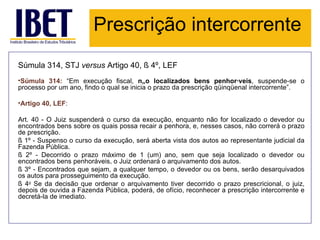Prescrição intercorrente
Súmula 314, STJ versus Artigo 40, § 4º, LEF
•Súmula 314: “Em execução fiscal, não localizados bens penhoráveis, suspende-se o
processo por um ano, findo o qual se inicia o prazo da prescrição qüinqüenal intercorrente”.

•Artigo 40, LEF:

Art. 40 - O Juiz suspenderá o curso da execução, enquanto não for localizado o devedor ou
encontrados bens sobre os quais possa recair a penhora, e, nesses casos, não correrá o prazo
de prescrição.
§ 1º - Suspenso o curso da execução, será aberta vista dos autos ao representante judicial da
Fazenda Pública.
§ 2º - Decorrido o prazo máximo de 1 (um) ano, sem que seja localizado o devedor ou
encontrados bens penhoráveis, o Juiz ordenará o arquivamento dos autos.
§ 3º - Encontrados que sejam, a qualquer tempo, o devedor ou os bens, serão desarquivados
os autos para prosseguimento da execução.
§ 4o Se da decisão que ordenar o arquivamento tiver decorrido o prazo prescricional, o juiz,
depois de ouvida a Fazenda Pública, poderá, de ofício, reconhecer a prescrição intercorrente e
decretá-la de imediato.
 
