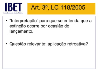 Art. 3º, LC 118/2005

• “Interpretação” para que se entenda que a
  extinção ocorre por ocasião do
  lançamento.

• Questão relevante: aplicação retroativa?
 