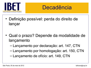 Decadência
   • Definição possível: perda do direito de
     lançar

   • Qual o prazo? Depende da modalidade de
     lançamento
         – Lançamento por declaração: art. 147, CTN
         – Lançamento por homologação: art. 150, CTN
         – Lançamento de ofício: art. 149, CTN

São Paulo, 05 de maio de 2012                  tathiane@usp.br
 