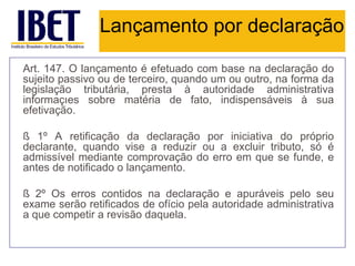 Lançamento por declaração

Art. 147. O lançamento é efetuado com base na declaração do
sujeito passivo ou de terceiro, quando um ou outro, na forma da
legislação tributária, presta à autoridade administrativa
informações sobre matéria de fato, indispensáveis à sua
efetivação.

§ 1º A retificação da declaração por iniciativa do próprio
declarante, quando vise a reduzir ou a excluir tributo, só é
admissível mediante comprovação do erro em que se funde, e
antes de notificado o lançamento.

§ 2º Os erros contidos na declaração e apuráveis pelo seu
exame serão retificados de ofício pela autoridade administrativa
a que competir a revisão daquela.
 