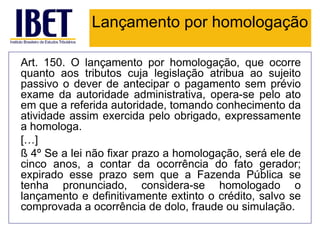 Lançamento por homologação

Art. 150. O lançamento por homologação, que ocorre
quanto aos tributos cuja legislação atribua ao sujeito
passivo o dever de antecipar o pagamento sem prévio
exame da autoridade administrativa, opera-se pelo ato
em que a referida autoridade, tomando conhecimento da
atividade assim exercida pelo obrigado, expressamente
a homologa.
[…]
§ 4º Se a lei não fixar prazo a homologação, será ele de
cinco anos, a contar da ocorrência do fato gerador;
expirado esse prazo sem que a Fazenda Pública se
tenha pronunciado, considera-se homologado o
lançamento e definitivamente extinto o crédito, salvo se
comprovada a ocorrência de dolo, fraude ou simulação.
 