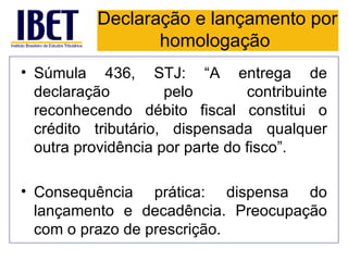 Declaração e lançamento por
                  homologação
• Súmula 436, STJ: “A entrega de
  declaração         pelo        contribuinte
  reconhecendo débito fiscal constitui o
  crédito tributário, dispensada qualquer
  outra providência por parte do fisco”.

• Consequência prática: dispensa do
  lançamento e decadência. Preocupação
  com o prazo de prescrição.
 