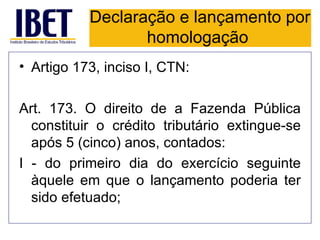 Declaração e lançamento por
                  homologação
• Artigo 173, inciso I, CTN:

Art. 173. O direito de a Fazenda Pública
  constituir o crédito tributário extingue-se
  após 5 (cinco) anos, contados:
I - do primeiro dia do exercício seguinte
  àquele em que o lançamento poderia ter
  sido efetuado;
 