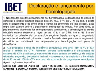 Declaração e lançamento por
                               homologação
1. Nos tributos sujeitos a lançamento por homologação, a decadência do direito de
constituir o crédito tributário guia-se pelo art. 150, § 4º, do CTN, ou seja, o prazo
para o lançamento é de cinco anos a contar da ocorrência do fato gerador. Essa
regra vale quando ocorre o pagamento antecipado do tributo. Por outro lado, se
pagamento do tributo não for antecipado pelo contribuinte, a constituição do crédito
tributário deverá observar a regra do art. 173, I, do CTN, isto é, de 5 anos,
contados do primeiro dia do exercício seguinte àquele em que o lançamento
poderia ter sido efetuado, durante o qual a Fazenda deve promover o lançamento
de ofício em substituição ao lançamento por homologação, sob pena de
decadência.
2. Não prospera a tese de incidência cumulativa dos arts. 150, § 4º, e 173,
inciso I, ambos do CTN. Primeiro, porque contraditória e dissonante do
sistema do CTN a aplicação conjunta de duas causas de extinção de crédito
tributário; segundo, porquanto inviável - consoante já assinalado - a incidência
do § 4º do art. 150 do CTN em caso de existência de pagamento antecipado.
Agravo regimental improvido.
(AgRg nos EDcl no AgRg no REsp 1117884/RS, Rel. Ministro HUMBERTO
MARTINS, SEGUNDA TURMA, julgado em 05/08/2010, DJe 19/08/2010)
 