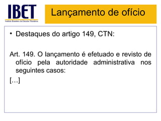 Lançamento de ofício

• Destaques do artigo 149, CTN:

Art. 149. O lançamento é efetuado e revisto de
  ofício pela autoridade administrativa nos
  seguintes casos:
[…]
 