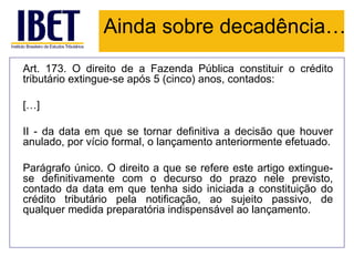 Ainda sobre decadência…
Art. 173. O direito de a Fazenda Pública constituir o crédito
tributário extingue-se após 5 (cinco) anos, contados:

[…]

II - da data em que se tornar definitiva a decisão que houver
anulado, por vício formal, o lançamento anteriormente efetuado.

Parágrafo único. O direito a que se refere este artigo extingue-
se definitivamente com o decurso do prazo nele previsto,
contado da data em que tenha sido iniciada a constituição do
crédito tributário pela notificação, ao sujeito passivo, de
qualquer medida preparatória indispensável ao lançamento.
 