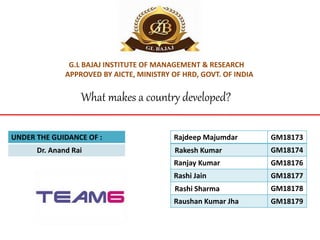 G.L BAJAJ INSTITUTE OF MANAGEMENT & RESEARCH
APPROVED BY AICTE, MINISTRY OF HRD, GOVT. OF INDIA
Rajdeep Majumdar GM18173
Rakesh Kumar GM18174
Ranjay Kumar GM18176
Rashi Jain GM18177
Rashi Sharma GM18178
Raushan Kumar Jha GM18179
UNDER THE GUIDANCE OF :
Dr. Anand Rai
What makes a country developed?
 
