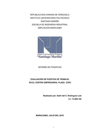 REPUBLICA BOLIVARIANA DE VENEZUELA
INSTITUTO UNIVERSITARIO POLITECNICO
SANTIAGO MARIÑO
ESCUELA DE INGENIERIA INDUSTRIAL
AMPLIACION MARACAIBO
INFORME DE PASANTIAS
EVALUACIÓN DE PUESTOS DE TRABAJO
EN EL CENTRO EMPRESARIAL PLAZA (CEP)
Realizado por: Ibeth del C. Rodríguez Leal
C.I. 13.008.182
MARACAIBO, JULIO DEL 2018
i
 